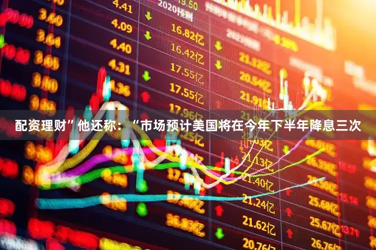 配资理财”他还称：“市场预计美国将在今年下半年降息三次