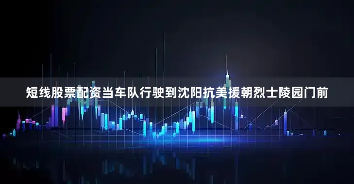 短线股票配资当车队行驶到沈阳抗美援朝烈士陵园门前