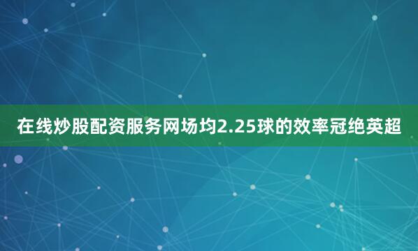 在线炒股配资服务网场均2.25球的效率冠绝英超